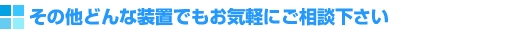その他どんな装置でもお気軽にご相談ください。